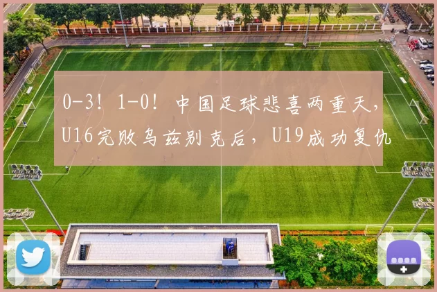 0-3！1-0！中国足球悲喜两重天，U16完败乌兹别克后，U19成功复仇