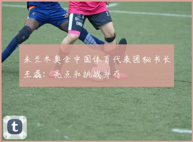 米兰冬奥会中国体育代表团秘书长王磊：亮点和挑战并存